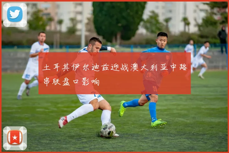 土耳其伊尔迪兹迎战澳大利亚中路串联盘口影响