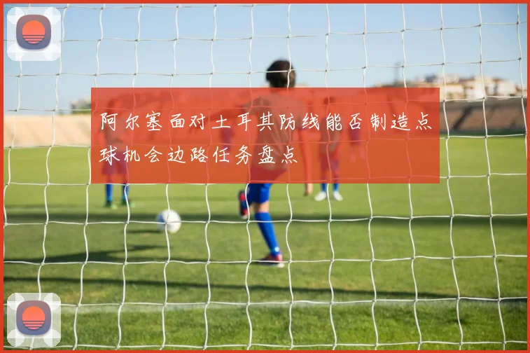 阿尔塞面对土耳其防线能否制造点球机会边路任务盘点