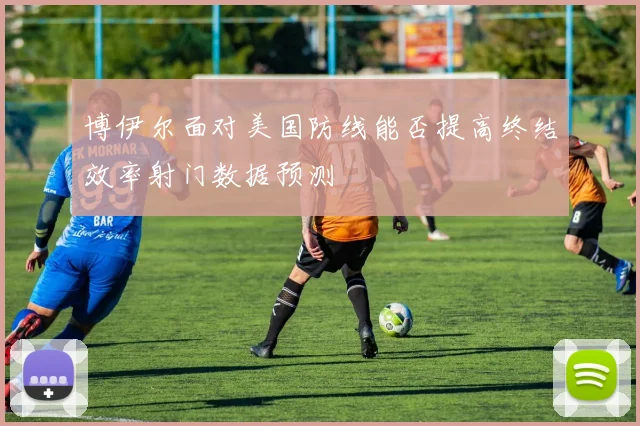 博伊尔面对美国防线能否提高终结效率射门数据预测