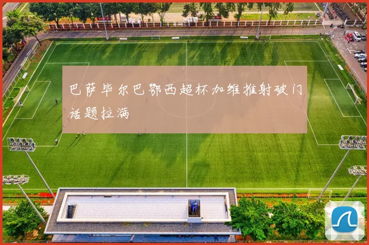 巴萨毕尔巴鄂西超杯加维推射破门话题拉满