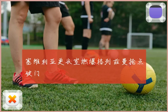 塞维利亚更衣室燃爆格列兹曼抢点破门